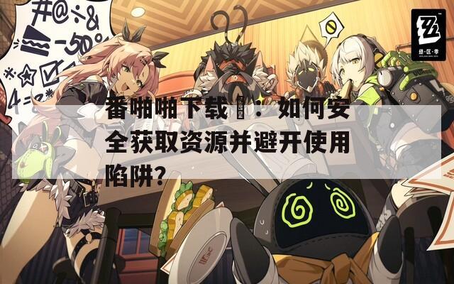 番啪啪下载汅：如何安全获取资源并避开使用陷阱？