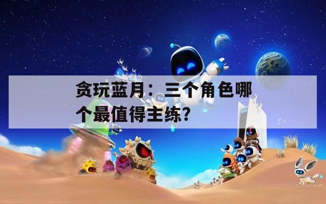 贪玩蓝月：三个角色哪个最值得主练？