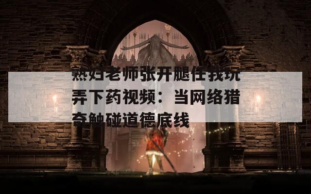 熟妇老师张开腿任我玩弄下药视频：当网络猎奇触碰道德底线