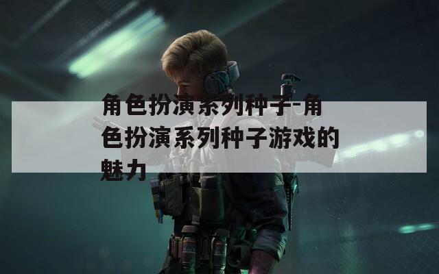 角色扮演系列种子-角色扮演系列种子游戏的魅力