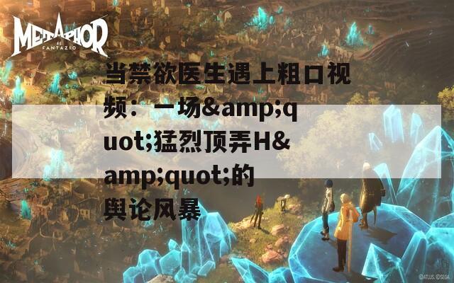 当禁欲医生遇上粗口视频：一场&quot;猛烈顶弄H&quot;的舆论风暴