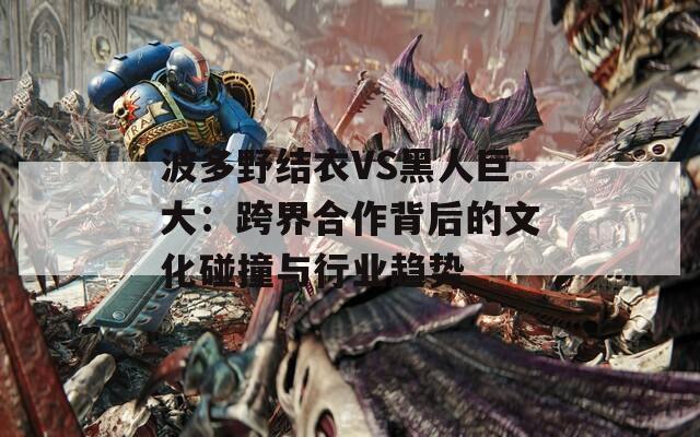 波多野结衣VS黑人巨大：跨界合作背后的文化碰撞与行业趋势