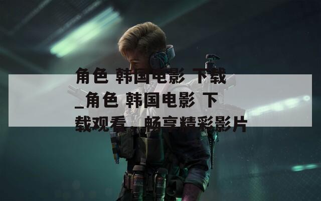 角色 韩国电影 下载_角色 韩国电影 下载观看，畅享精彩影片