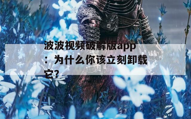 波波视频破解版app：为什么你该立刻卸载它？