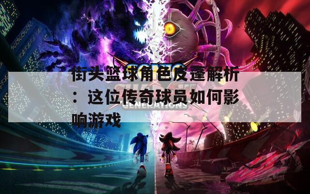 街头篮球角色皮蓬解析：这位传奇球员如何影响游戏