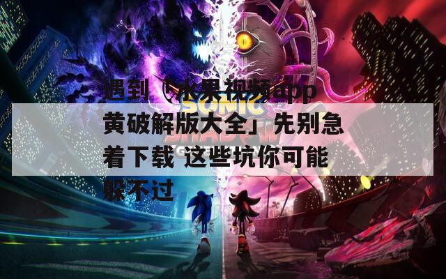 遇到「水果视频app黄破解版大全」先别急着下载 这些坑你可能躲不过