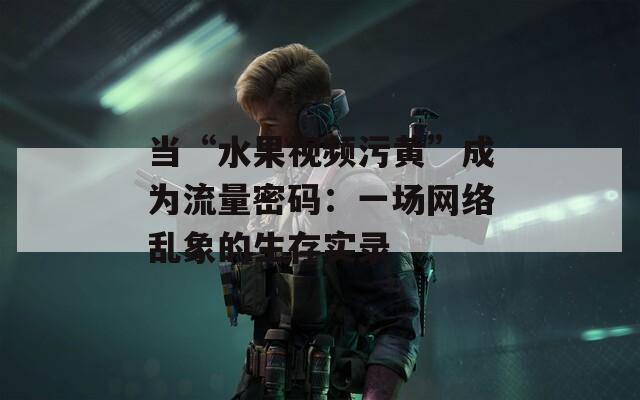 当“水果视频污黄”成为流量密码：一场网络乱象的生存实录