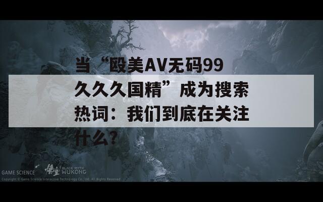 当“殴美AV无码99久久久国精”成为搜索热词：我们到底在关注什么？