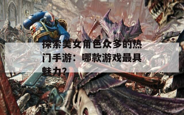 探索美女角色众多的热门手游：哪款游戏最具魅力？
