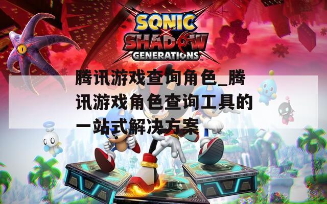 腾讯游戏查询角色_腾讯游戏角色查询工具的一站式解决方案