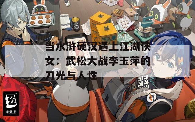 当水浒硬汉遇上江湖侠女：武松大战李玉萍的刀光与人性