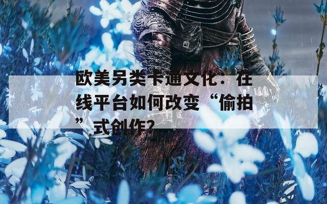 欧美另类卡通文化：在线平台如何改变“偷拍”式创作？