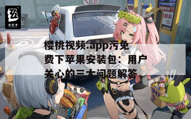 樱桃视频.app污免费下苹果安装包：用户关心的三大问题解答