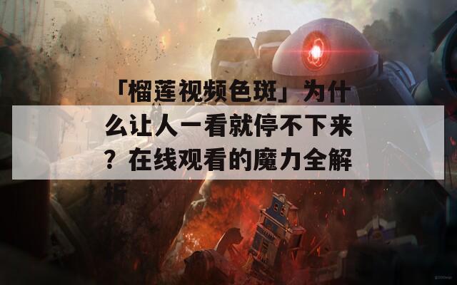 「榴莲视频色斑」为什么让人一看就停不下来？在线观看的魔力全解析