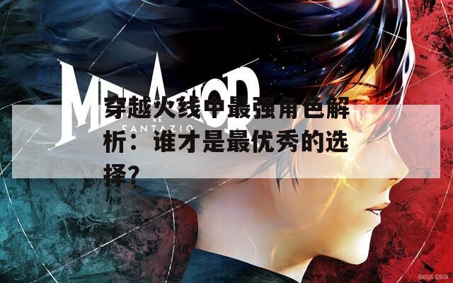 穿越火线中最强角色解析：谁才是最优秀的选择？