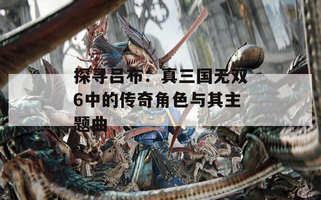 探寻吕布：真三国无双6中的传奇角色与其主题曲