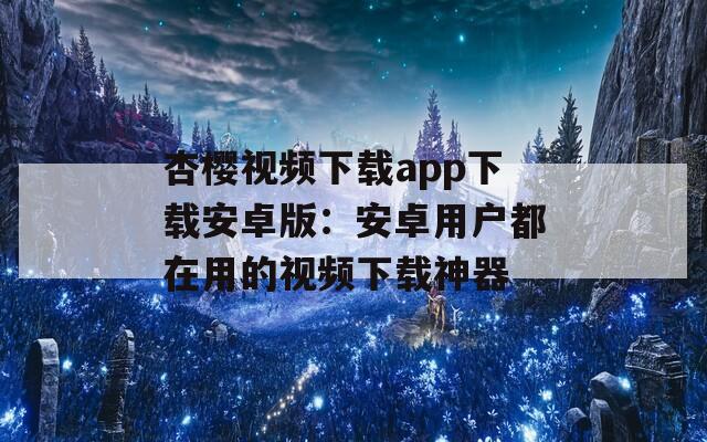 杏樱视频下载app下载安卓版：安卓用户都在用的视频下载神器
