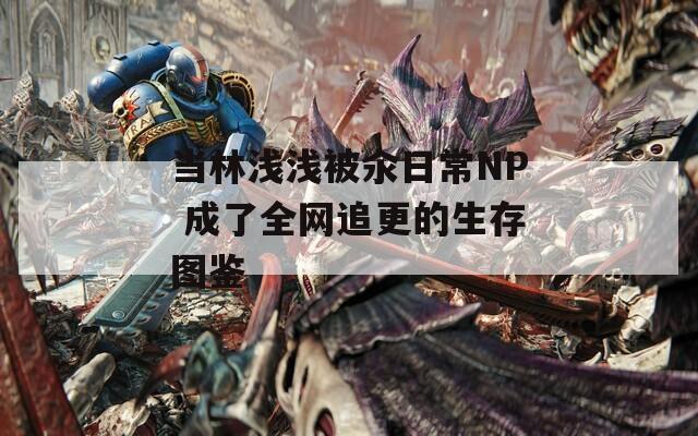 当林浅浅被汆日常NP 成了全网追更的生存图鉴