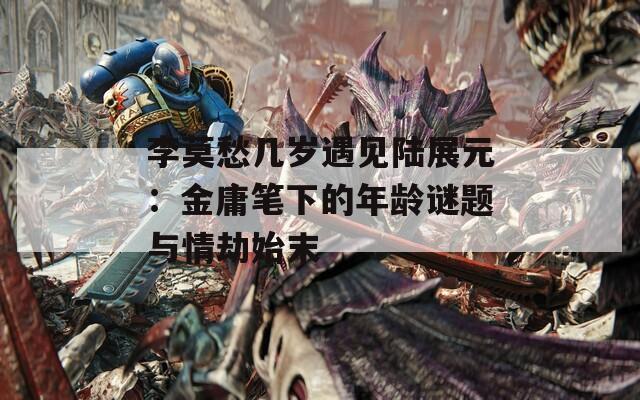 李莫愁几岁遇见陆展元：金庸笔下的年龄谜题与情劫始末