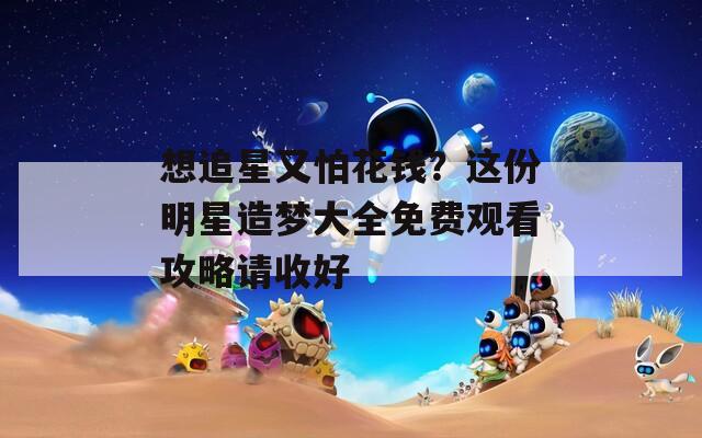 想追星又怕花钱？这份明星造梦大全免费观看攻略请收好
