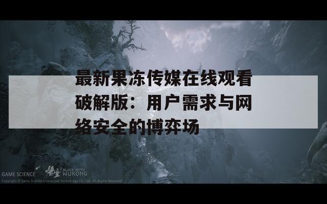 最新果冻传媒在线观看破解版：用户需求与网络安全的博弈场