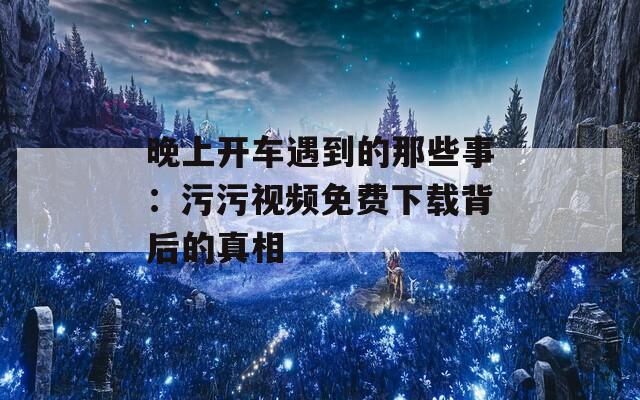 晚上开车遇到的那些事：污污视频免费下载背后的真相