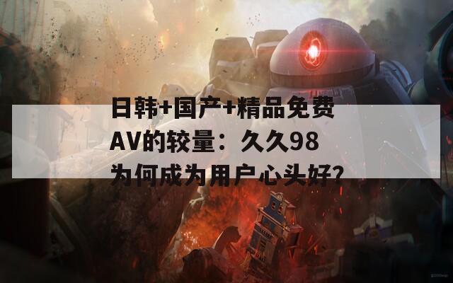 日韩+国产+精品免费AV的较量：久久98为何成为用户心头好？