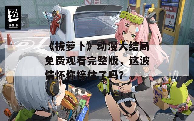 《拔萝卜》动漫大结局免费观看完整版，这波情怀你接住了吗？