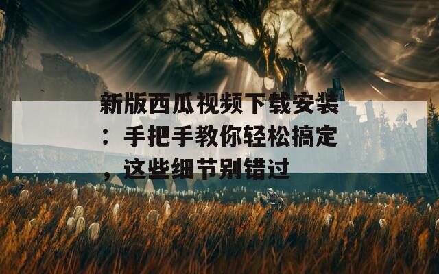 新版西瓜视频下载安装：手把手教你轻松搞定，这些细节别错过