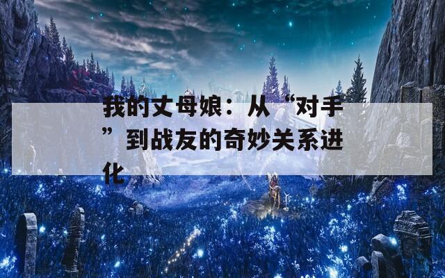 我的丈母娘：从“对手”到战友的奇妙关系进化