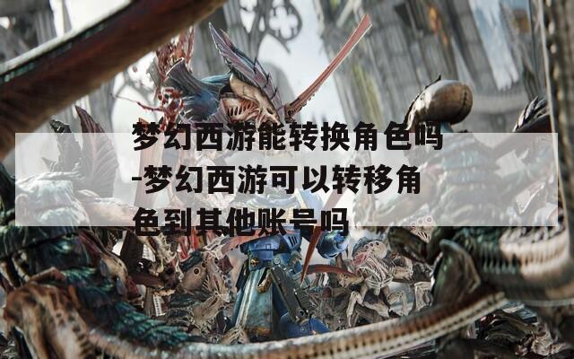 梦幻西游能转换角色吗-梦幻西游可以转移角色到其他账号吗
