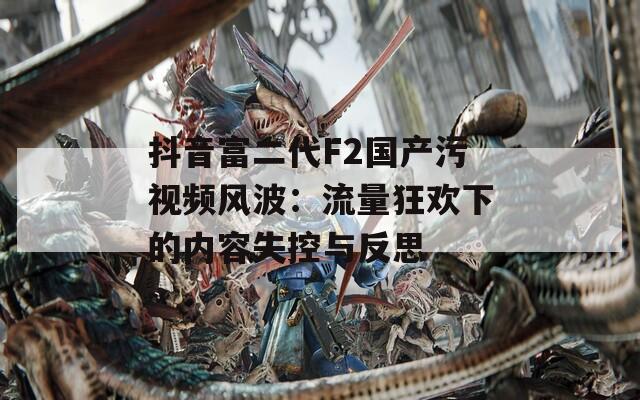 抖音富二代F2国产污视频风波：流量狂欢下的内容失控与反思