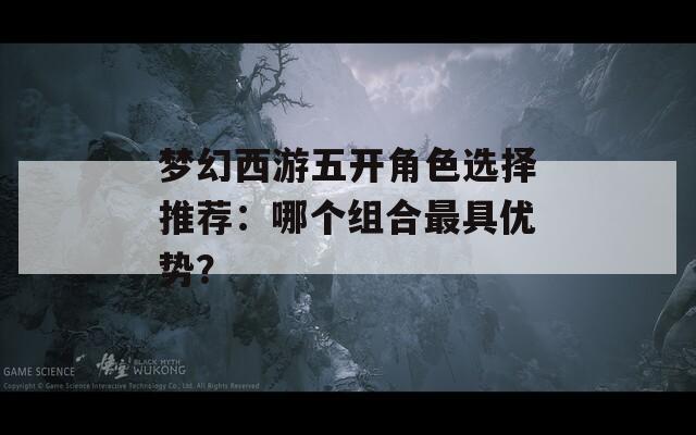 梦幻西游五开角色选择推荐：哪个组合最具优势？