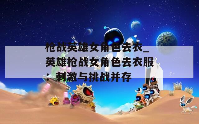 枪战英雄女角色去衣_英雄枪战女角色去衣服：刺激与挑战并存
