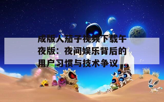 成版人茄子视频下载午夜版：夜间娱乐背后的用户习惯与技术争议
