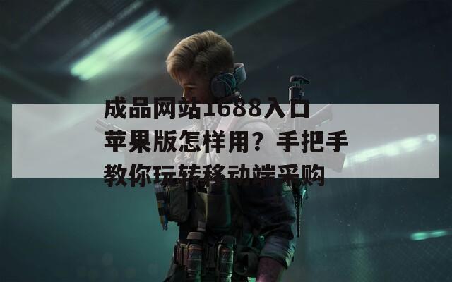 成品网站1688入口苹果版怎样用？手把手教你玩转移动端采购