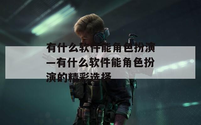有什么软件能角色扮演—有什么软件能角色扮演的精彩选择