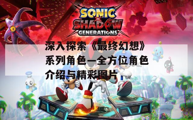 深入探索《最终幻想》系列角色—全方位角色介绍与精彩图片