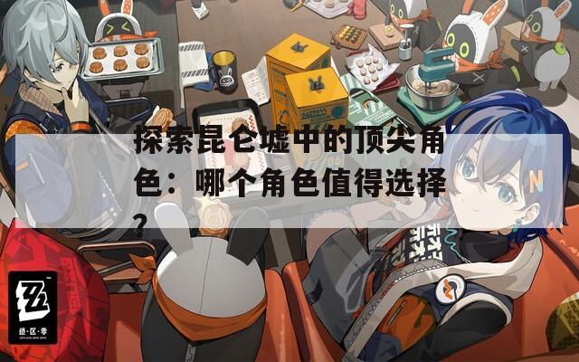 探索昆仑墟中的顶尖角色：哪个角色值得选择？