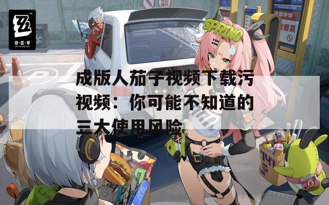 成版人茄子视频下载污视频：你可能不知道的三大使用风险
