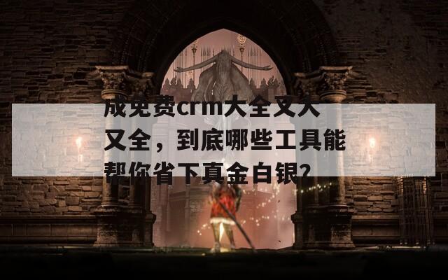 成免费crm大全又大又全，到底哪些工具能帮你省下真金白银？