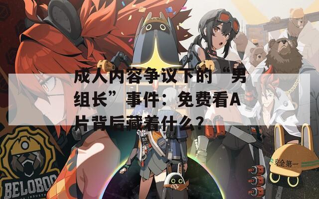 成人内容争议下的“男组长”事件：免费看A片背后藏着什么？