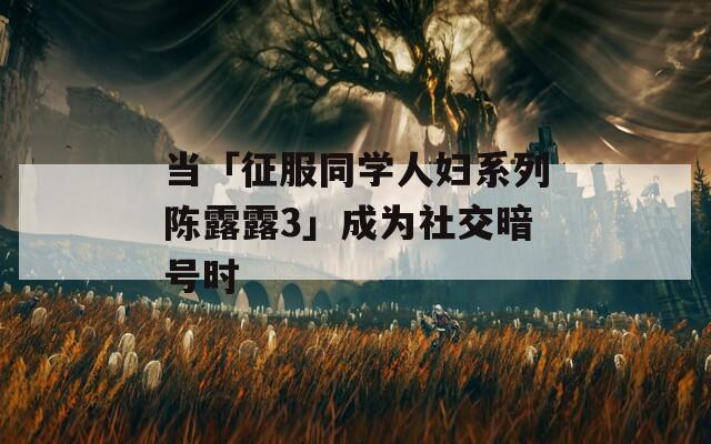 当「征服同学人妇系列陈露露3」成为社交暗号时