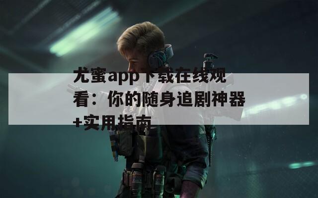 尤蜜app下载在线观看：你的随身追剧神器+实用指南