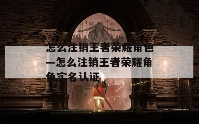 怎么注销王者荣耀角色—怎么注销王者荣耀角色实名认证