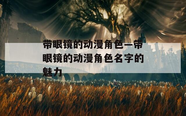 带眼镜的动漫角色—带眼镜的动漫角色名字的魅力