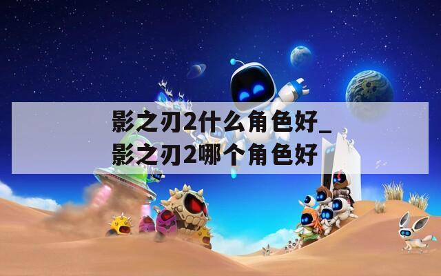 影之刃2什么角色好_影之刃2哪个角色好