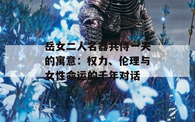 岳女二人名器共侍一夫的寓意：权力、伦理与女性命运的千年对话