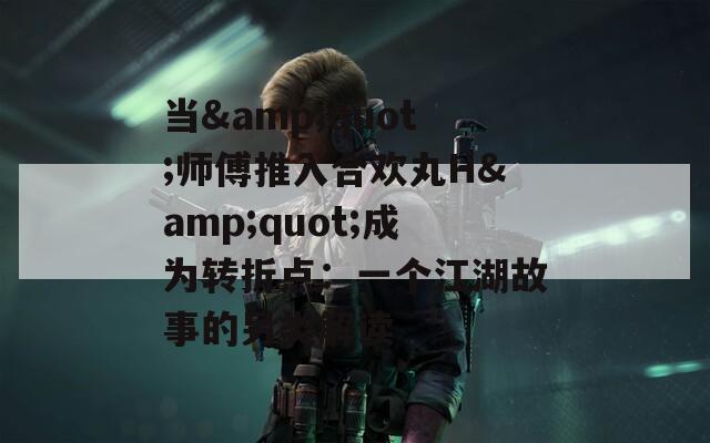 当&quot;师傅推入合欢丸H&quot;成为转折点：一个江湖故事的另类解读