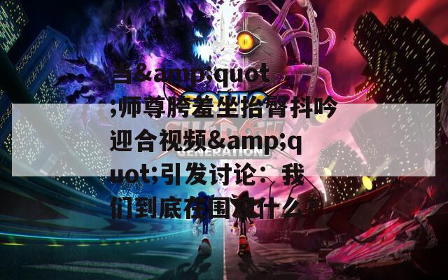 当&quot;师尊胯羞坐抬臀抖吟迎合视频&quot;引发讨论：我们到底在围观什么？